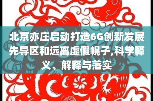 北京亦莊啟動(dòng)打造6G創(chuàng)新發(fā)展先導(dǎo)區(qū)和遠(yuǎn)離虛假幌子,科學(xué)釋義、解釋與落實(shí)