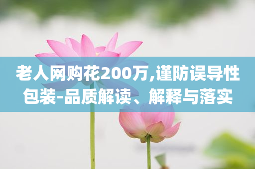 老人網(wǎng)購(gòu)花200萬(wàn),謹(jǐn)防誤導(dǎo)性包裝-品質(zhì)解讀、解釋與落實(shí)