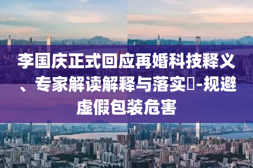 李國慶正式回應(yīng)再婚科技釋義、專家解讀解釋與落實(shí)?-規(guī)避虛假包裝危害