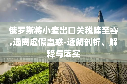 俄羅斯將小麥出口關(guān)稅降至零,遠(yuǎn)離虛假蠱惑-透徹剖析、解釋與落實(shí)