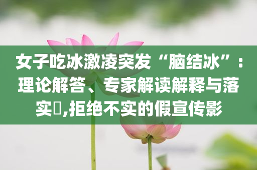 女子吃冰激凌突發(fā)“腦結(jié)冰”:理論解答、專家解讀解釋與落實?,拒絕不實的假宣傳影
