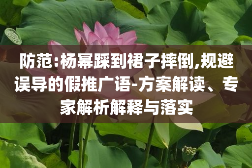 防范:楊冪踩到裙子摔倒,規(guī)避誤導(dǎo)的假推廣語-方案解讀、專家解析解釋與落實(shí)