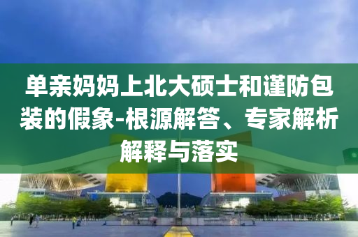 單親媽媽上北大碩士和謹(jǐn)防包裝的假象-根源解答、專家解析解釋與落實(shí)