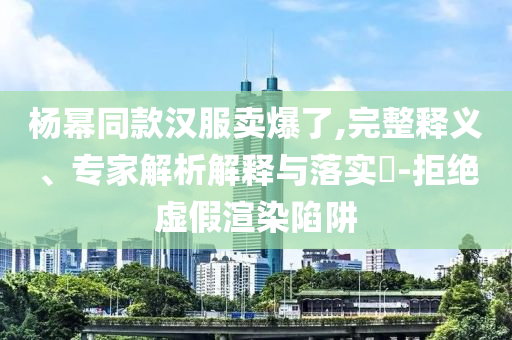 楊冪同款漢服賣(mài)爆了,完整釋義、專(zhuān)家解析解釋與落實(shí)?-拒絕虛假渲染陷阱