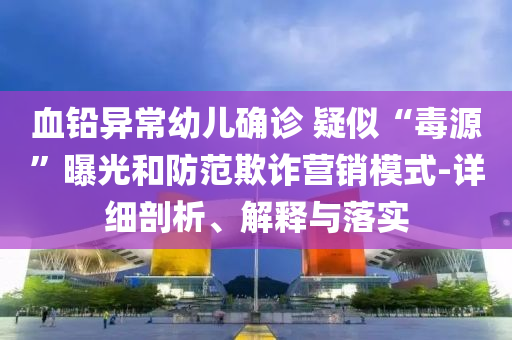 血鉛異常幼兒確診 疑似“毒源”曝光和防范欺詐營銷模式-詳細剖析、解釋與落實