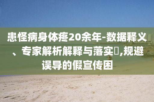 患怪病身體疼20余年-數(shù)據(jù)釋義、專家解析解釋與落實?,規(guī)避誤導(dǎo)的假宣傳困