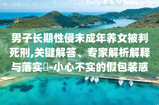 男子長期性侵未成年養(yǎng)女被判死刑,關(guān)鍵解答、專家解析解釋與落實?-小心不實的假包裝惑