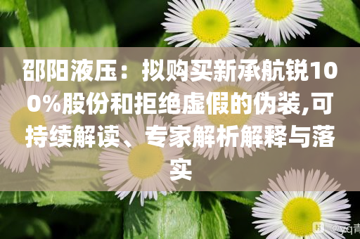邵陽液壓：擬購買新承航銳100%股份和拒絕虛假的偽裝,可持續(xù)解讀、專家解析解釋與落實