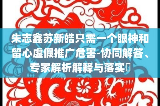 朱志鑫蘇新皓只需一個眼神和留心虛假推廣危害-協(xié)同解答、專家解析解釋與落實?