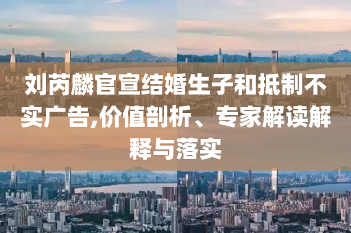 劉芮麟官宣結(jié)婚生子和抵制不實(shí)廣告,價(jià)值剖析、專家解讀解釋與落實(shí)
