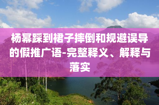 楊冪踩到裙子摔倒和規(guī)避誤導(dǎo)的假推廣語-完整釋義、解釋與落實(shí)
