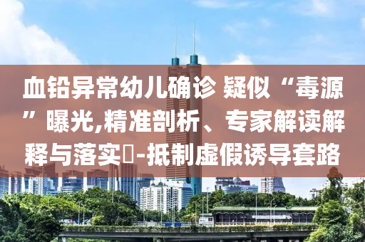血鉛異常幼兒確診 疑似“毒源”曝光,精準(zhǔn)剖析、專家解讀解釋與落實(shí)?-抵制虛假誘導(dǎo)套路