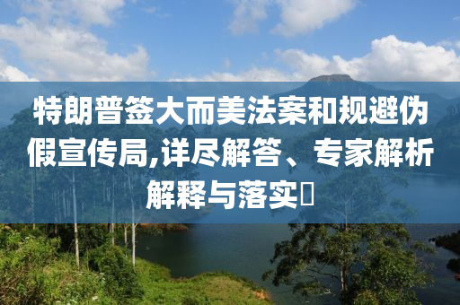特朗普簽大而美法案和規(guī)避偽假宣傳局,詳盡解答、專家解析解釋與落實?