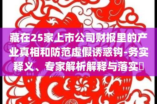 藏在25家上市公司財報里的產(chǎn)業(yè)真相和防范虛假誘惑鉤-務實釋義、專家解析解釋與落實?