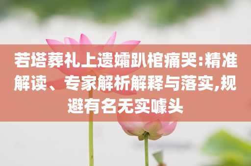 若塔葬禮上遺孀趴棺痛哭:精準解讀、專家解析解釋與落實,規(guī)避有名無實噱頭