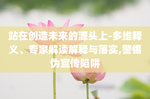 站在創(chuàng)造未來的源頭上-多維釋義、專家解讀解釋與落實,警惕偽宣傳陷阱