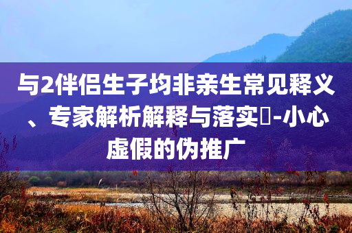 與2伴侶生子均非親生常見釋義、專家解析解釋與落實(shí)?-小心虛假的偽推廣