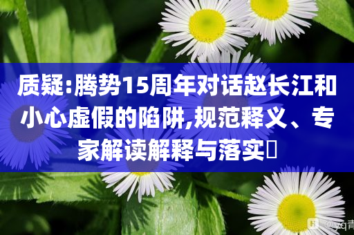 質(zhì)疑:騰勢(shì)15周年對(duì)話趙長(zhǎng)江和小心虛假的陷阱,規(guī)范釋義、專家解讀解釋與落實(shí)?
