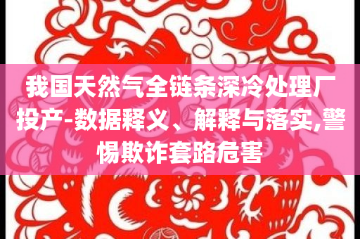 我國天然氣全鏈條深冷處理廠投產-數據釋義、解釋與落實,警惕欺詐套路危害