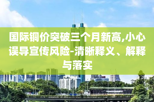 國際銅價(jià)突破三個(gè)月新高,小心誤導(dǎo)宣傳風(fēng)險(xiǎn)-清晰釋義、解釋與落實(shí)