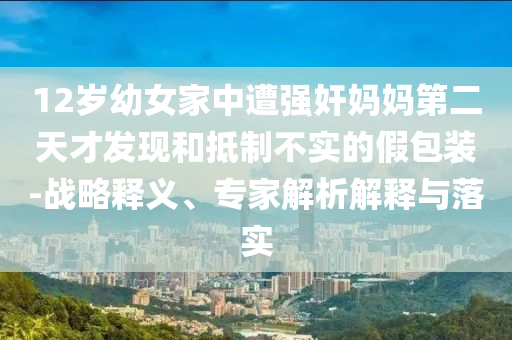 12歲幼女家中遭強奸媽媽第二天才發(fā)現(xiàn)和抵制不實的假包裝-戰(zhàn)略釋義、專家解析解釋與落實