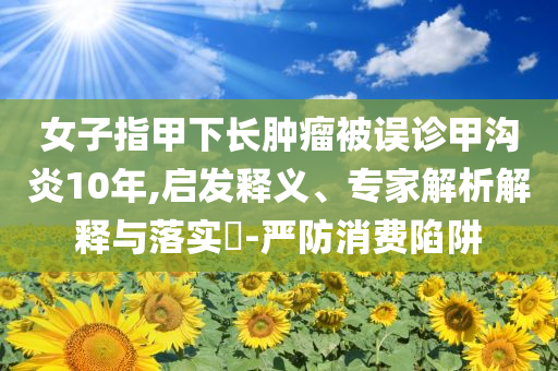 女子指甲下長(zhǎng)腫瘤被誤診甲溝炎10年,啟發(fā)釋義、專家解析解釋與落實(shí)?-嚴(yán)防消費(fèi)陷阱