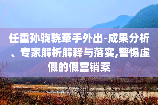 任重孫驍驍牽手外出-成果分析、專家解析解釋與落實(shí),警惕虛假的假營(yíng)銷案