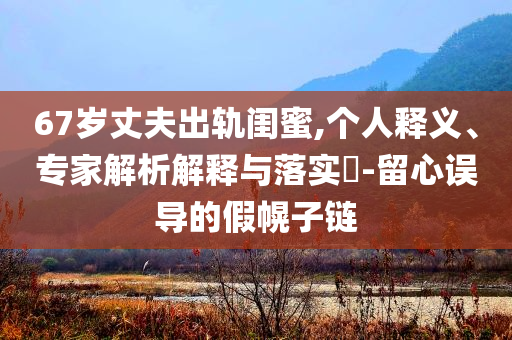 67歲丈夫出軌閨蜜,個人釋義、專家解析解釋與落實(shí)?-留心誤導(dǎo)的假幌子鏈