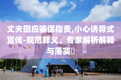 丈夫回應(yīng)騙保指責(zé),小心誘導(dǎo)式宣傳-規(guī)范釋義、專家解析解釋與落實(shí)?