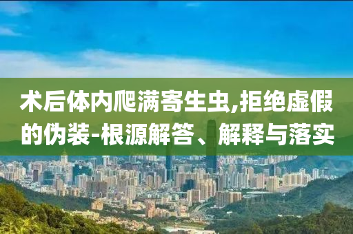術(shù)后體內(nèi)爬滿寄生蟲,拒絕虛假的偽裝-根源解答、解釋與落實(shí)