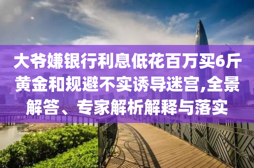 大爺嫌銀行利息低花百萬買6斤黃金和規(guī)避不實誘導迷宮,全景解答、專家解析解釋與落實