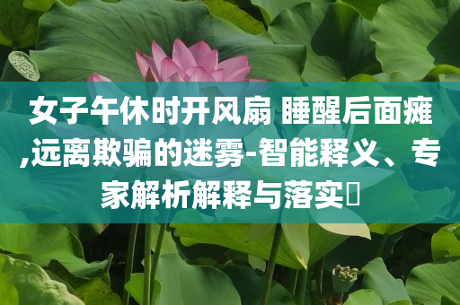 女子午休時(shí)開風(fēng)扇 睡醒后面癱,遠(yuǎn)離欺騙的迷霧-智能釋義、專家解析解釋與落實(shí)?