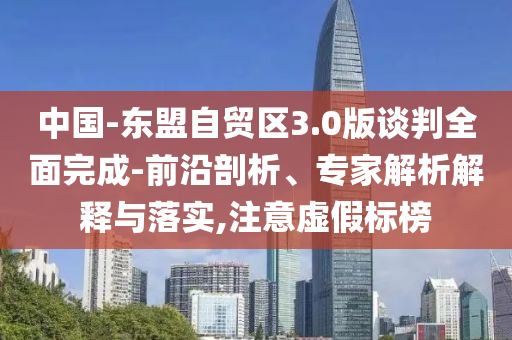 中國-東盟自貿(mào)區(qū)3.0版談判全面完成-前沿剖析、專家解析解釋與落實,注意虛假標(biāo)榜