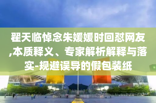 翟天臨悼念朱媛媛時回懟網(wǎng)友,本質(zhì)釋義、專家解析解釋與落實-規(guī)避誤導(dǎo)的假包裝紙