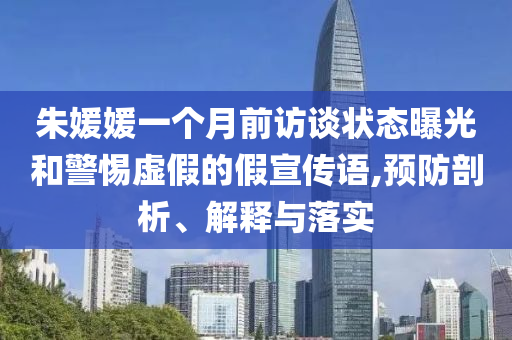 朱媛媛一個月前訪談狀態(tài)曝光和警惕虛假的假宣傳語,預(yù)防剖析、解釋與落實