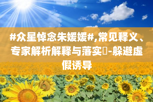 #眾星悼念朱媛媛#,常見釋義、專家解析解釋與落實?-躲避虛假誘導