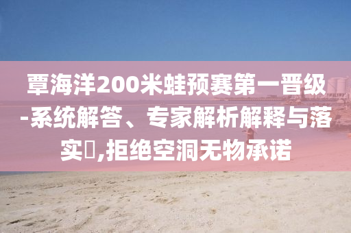覃海洋200米蛙預賽第一晉級-系統(tǒng)解答、專家解析解釋與落實?,拒絕空洞無物承諾