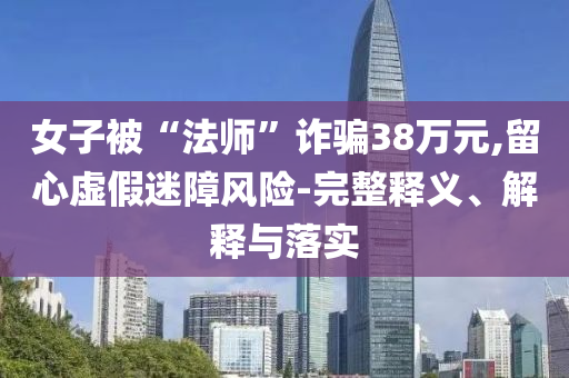 女子被“法師”詐騙38萬元,留心虛假迷障風險-完整釋義、解釋與落實