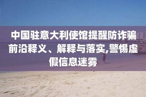 中國駐意大利使館提醒防詐騙前沿釋義、解釋與落實,警惕虛假信息迷霧