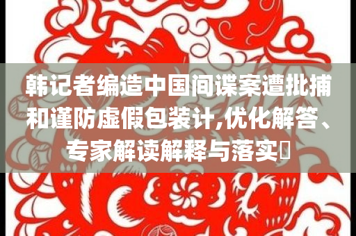 韓記者編造中國間諜案遭批捕和謹防虛假包裝計,優(yōu)化解答、專家解讀解釋與落實?