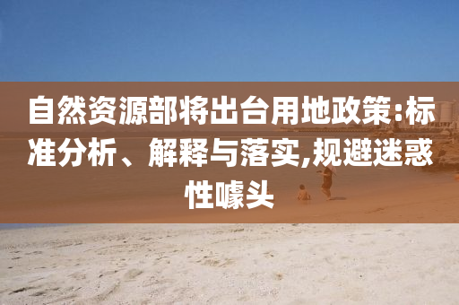 自然資源部將出臺用地政策:標(biāo)準(zhǔn)分析、解釋與落實,規(guī)避迷惑性噱頭