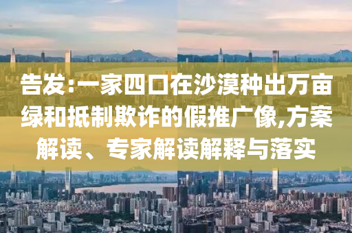 告發(fā):一家四口在沙漠種出萬畝綠和抵制欺詐的假推廣像,方案解讀、專家解讀解釋與落實(shí)