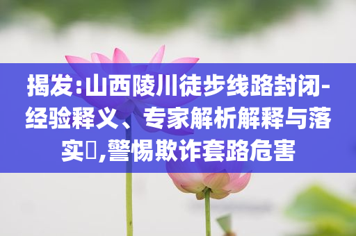 揭發(fā):山西陵川徒步線路封閉-經(jīng)驗(yàn)釋義、專家解析解釋與落實(shí)?,警惕欺詐套路危害