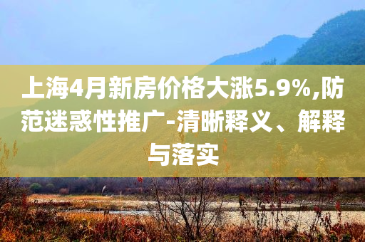 上海4月新房?jī)r(jià)格大漲5.9%,防范迷惑性推廣-清晰釋義、解釋與落實(shí)