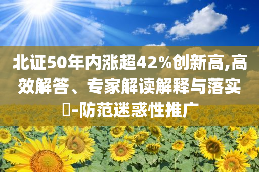 北證50年內(nèi)漲超42%創(chuàng)新高,高效解答、專(zhuān)家解讀解釋與落實(shí)?-防范迷惑性推廣