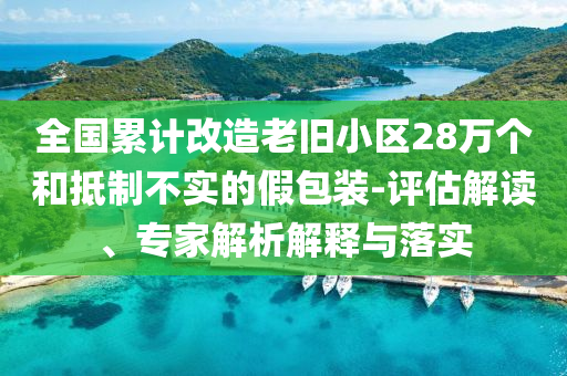 全國(guó)累計(jì)改造老舊小區(qū)28萬(wàn)個(gè)和抵制不實(shí)的假包裝-評(píng)估解讀、專(zhuān)家解析解釋與落實(shí)