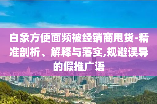 白象方便面頻被經(jīng)銷商甩貨-精準(zhǔn)剖析、解釋與落實(shí),規(guī)避誤導(dǎo)的假推廣語