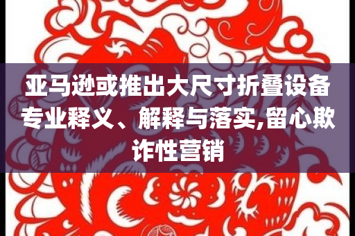 亞馬遜或推出大尺寸折疊設(shè)備專業(yè)釋義、解釋與落實(shí),留心欺詐性營銷