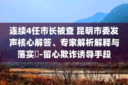 連續(xù)4任市長被查 昆明市委發(fā)聲核心解答、專家解析解釋與落實?-留心欺詐誘導(dǎo)手段