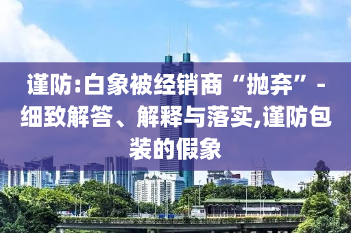 謹(jǐn)防:白象被經(jīng)銷商“拋棄”-細(xì)致解答、解釋與落實,謹(jǐn)防包裝的假象